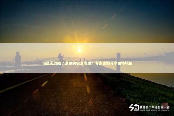 你是否忽略了潜在的安全隐患?专家实验分享独特视角 你是否忽略了潜在的安全隐患?专家实验分享独特视角 新闻